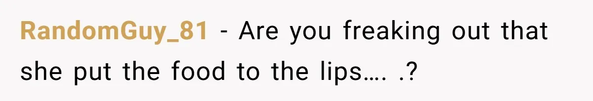 RandomGuy_81 - Are you freaking out that she put the food to the lips…. .?