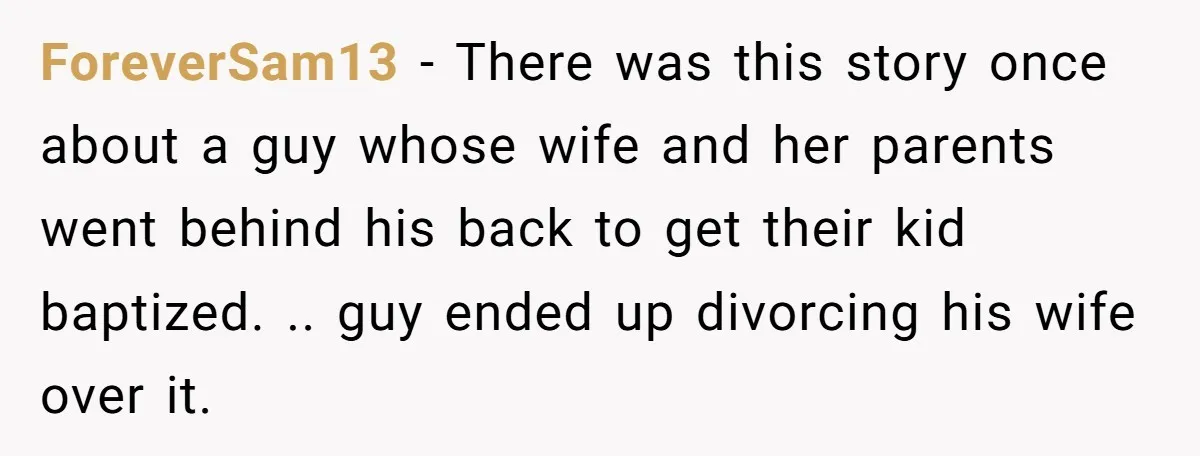 ForeverSam13 - There was this story once about a guy whose wife and her parents went behind his back to get their kid baptized. .. guy ended up divorcing his...