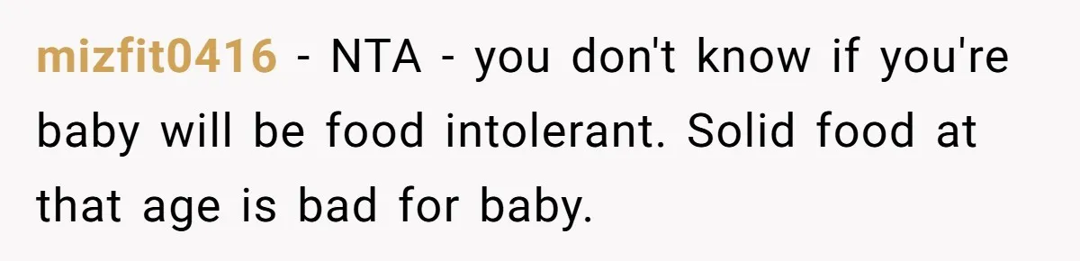 mizfit0416 - NTA - you don't know if you're baby will be food intolerant. Solid food at that age is bad for baby.