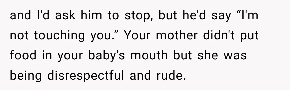 and I'd ask him to stop, but he'd say “I'm not touching you.” Your mother didn't put food in your baby's mouth but she was being disrespectful and rude.