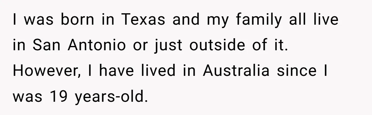 I was born in Texas and my family all live in San Antonio or just outside of it. However, I have lived in Australia since I was 19 years-old.