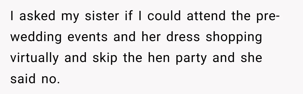 I asked my sister if I could attend the pre-wedding events and her dress shopping virtually and skip the hen party and she said no.