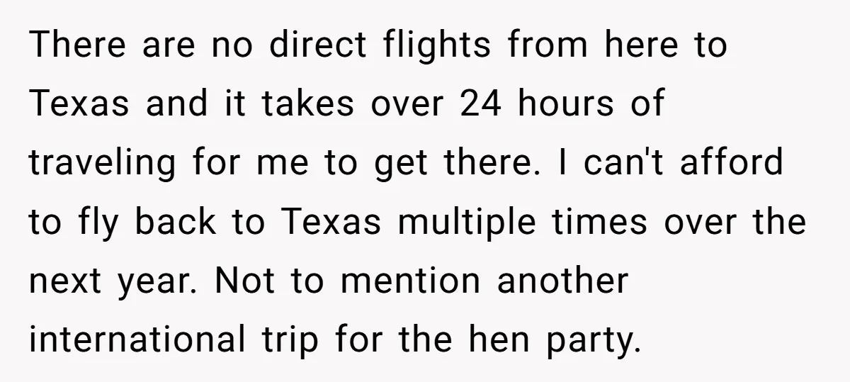 There are no direct flights from here to Texas and it takes over 24 hours of traveling for me to get there. I can't afford to fly back to Texas...