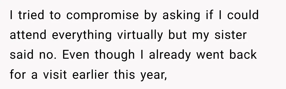 I tried to compromise by asking if I could attend everything virtually but my sister said no. Even though I already went back for a visit earlier this year,