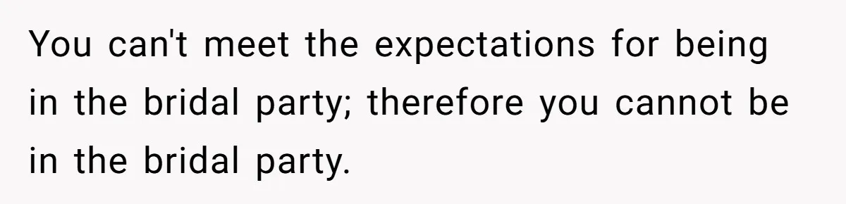 You can't meet the expectations for being in the bridal party; therefore you cannot be in the bridal party.