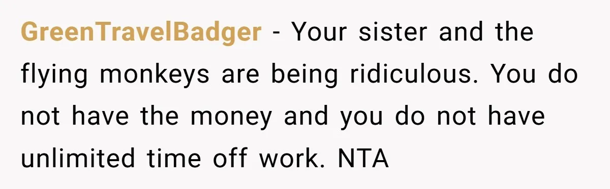 GreenTravelBadger − Your sister and the flying monkeys are being ridiculous. You do not have the money and you do not have unlimited time off work. NTA