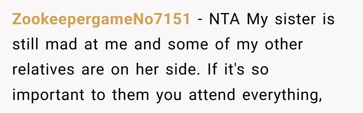ZookeepergameNo7151 − NTA My sister is still mad at me and some of my other relatives are on her side. If it's so important to them you attend everything,