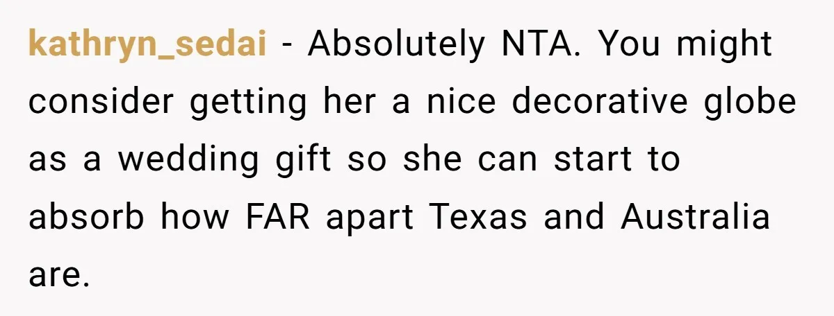 kathryn_sedai − Absolutely NTA. You might consider getting her a nice decorative globe as a wedding gift so she can start to absorb how FAR apart Texas and Australia are.