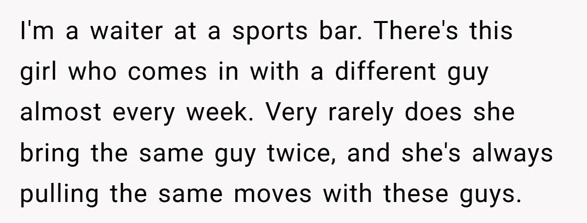 I'm a waiter at a sports bar. There's this girl who comes in with a different guy almost every week. Very rarely does she bring the same guy twice, and...