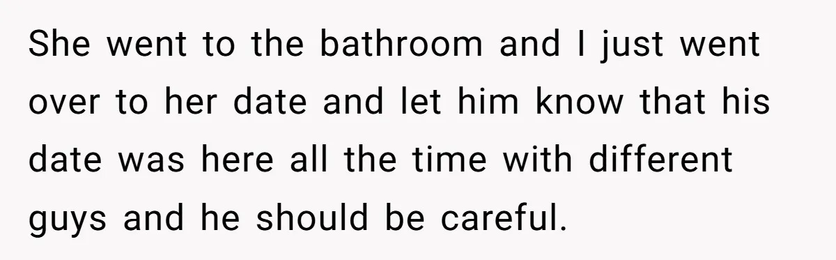 She went to the bathroom and I just went over to her date and let him know that his date was here all the time with different guys and he...
