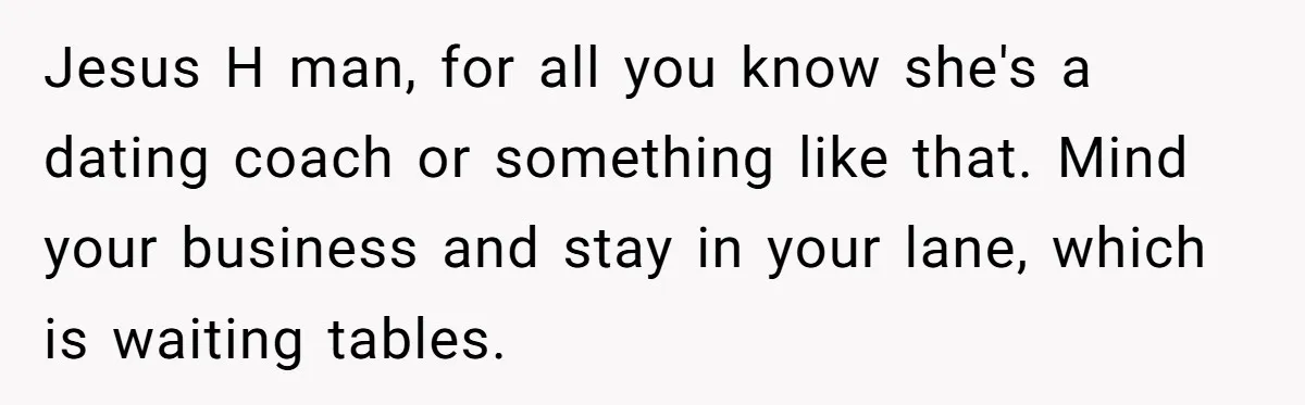 Jesus H man, for all you know she's a dating coach or something like that. Mind your business and stay in your lane, which is waiting tables.