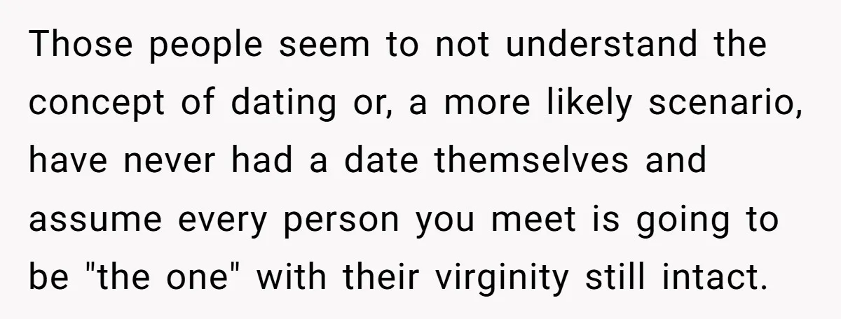Those people seem to not understand the concept of dating or, a more likely scenario, have never had a date themselves and assume every person you meet is going to...