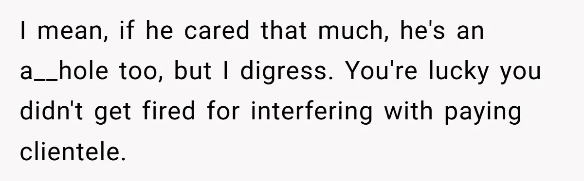 I mean, if he cared that much, he's an a__hole too, but I digress. You're lucky you didn't get fired for interfering with paying clientele.