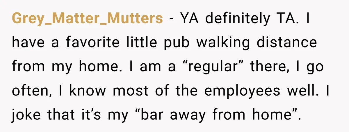 Grey_Matter_Mutters − YA definitely TA. I have a favorite little pub walking distance from my home. I am a “regular” there, I go often, I know most of the employees...