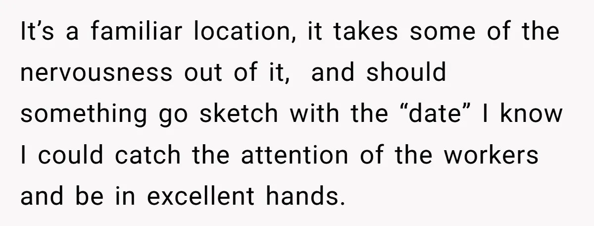 It’s a familiar location, it takes some of the nervousness out of it, and should something go sketch with the “date” I know I could catch the attention of the...