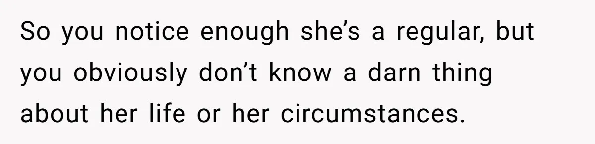 So you notice enough she’s a regular, but you obviously don’t know a darn thing about her life or her circumstances.
