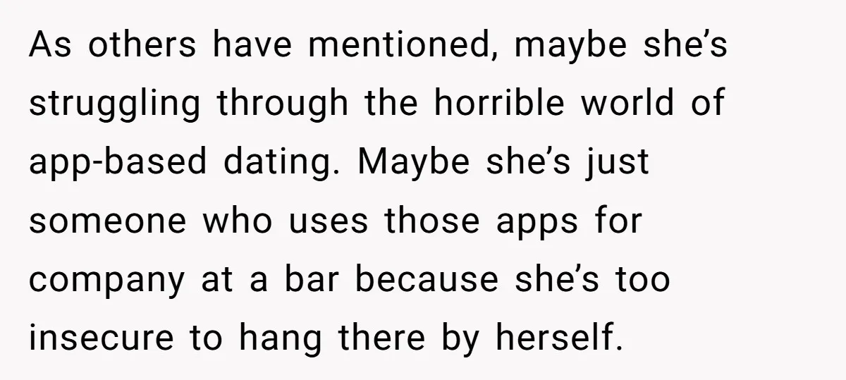 As others have mentioned, maybe she’s struggling through the horrible world of app-based dating. Maybe she’s just someone who uses those apps for company at a bar because she’s too...