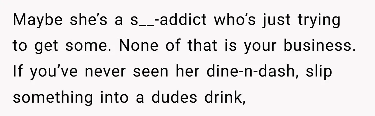 Maybe she’s a s__-addict who’s just trying to get some. None of that is your business. If you’ve never seen her dine-n-dash, slip something into a dudes drink,
