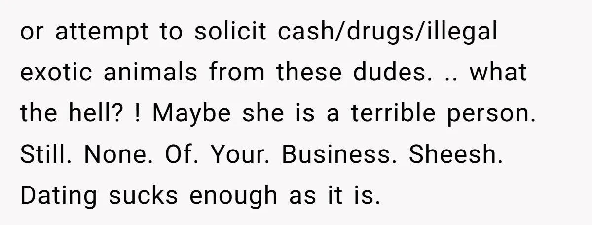 or attempt to solicit cash/drugs/illegal exotic animals from these dudes. .. what the hell? ! Maybe she is a terrible person. Still. None. Of. Your. Business. Sheesh. Dating sucks enough...