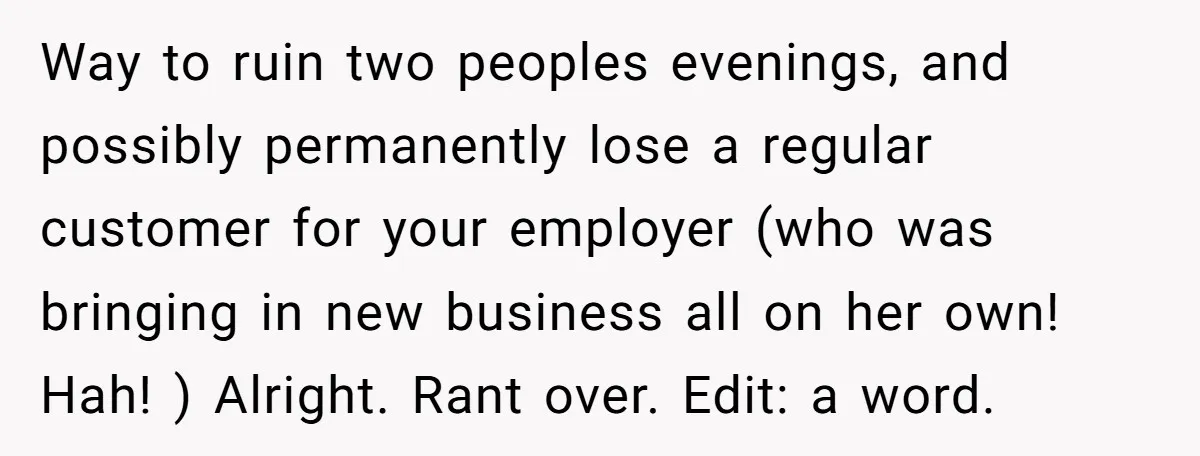 Way to ruin two peoples evenings, and possibly permanently lose a regular customer for your employer (who was bringing in new business all on her own! Hah! ) Alright. Rant...