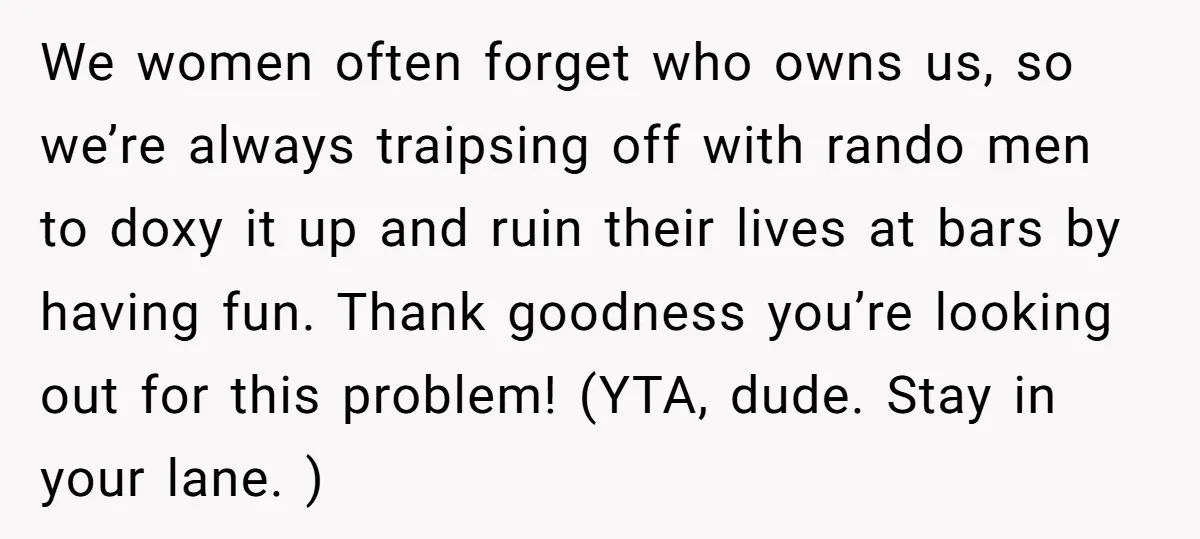 We women often forget who owns us, so we’re always traipsing off with rando men to doxy it up and ruin their lives at bars by having fun. Thank goodness...