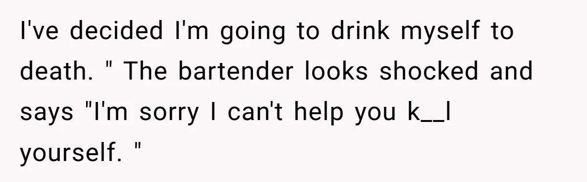 I've decided I'm going to drink myself to death. " The bartender looks shocked and says "I'm sorry I can't help you k__l yourself. "