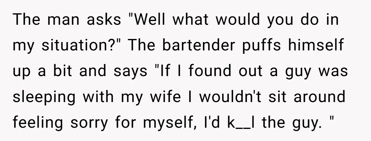 The man asks "Well what would you do in my situation?" The bartender puffs himself up a bit and says "If I found out a guy was sleeping with my...