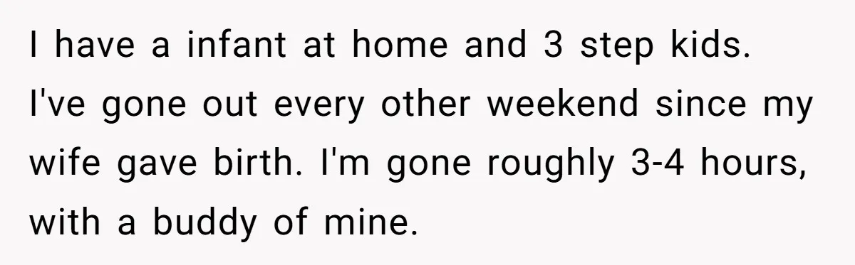 I have a infant at home and 3 step kids. I've gone out every other weekend since my wife gave birth. I'm gone roughly 3-4 hours, with a buddy of...