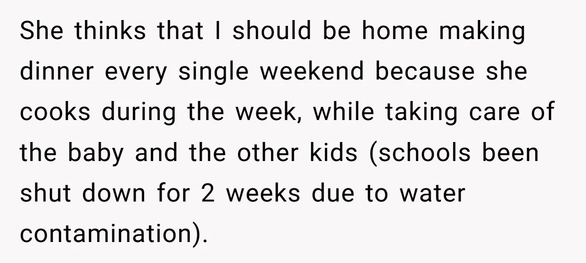 She thinks that I should be home making dinner every single weekend because she cooks during the week, while taking care of the baby and the other kids (schools been...