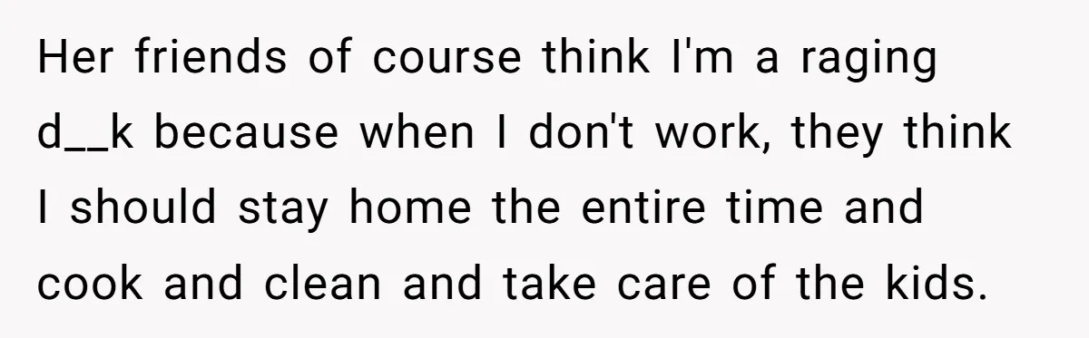 Her friends of course think I'm a raging d__k because when I don't work, they think I should stay home the entire time and cook and clean and take care...