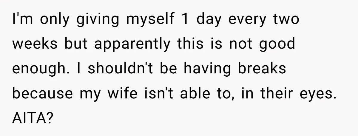 I'm only giving myself 1 day every two weeks but apparently this is not good enough. I shouldn't be having breaks because my wife isn't able to, in their eyes....