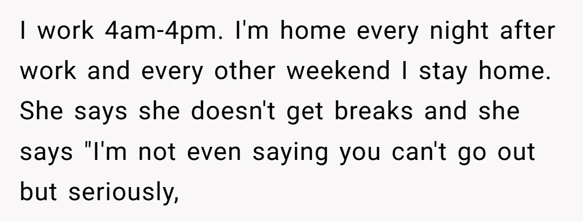 I work 4am-4pm. I'm home every night after work and every other weekend I stay home. She says she doesn't get breaks and she says "I'm not even saying you...