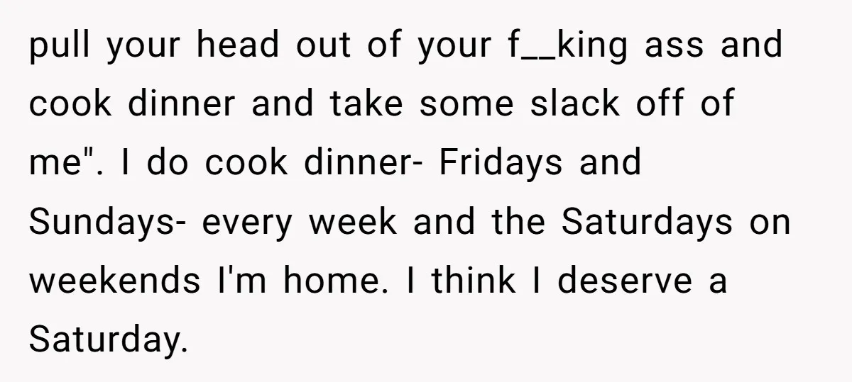 pull your head out of your f__king ass and cook dinner and take some slack off of me". I do cook dinner- Fridays and Sundays- every week and the Saturdays...