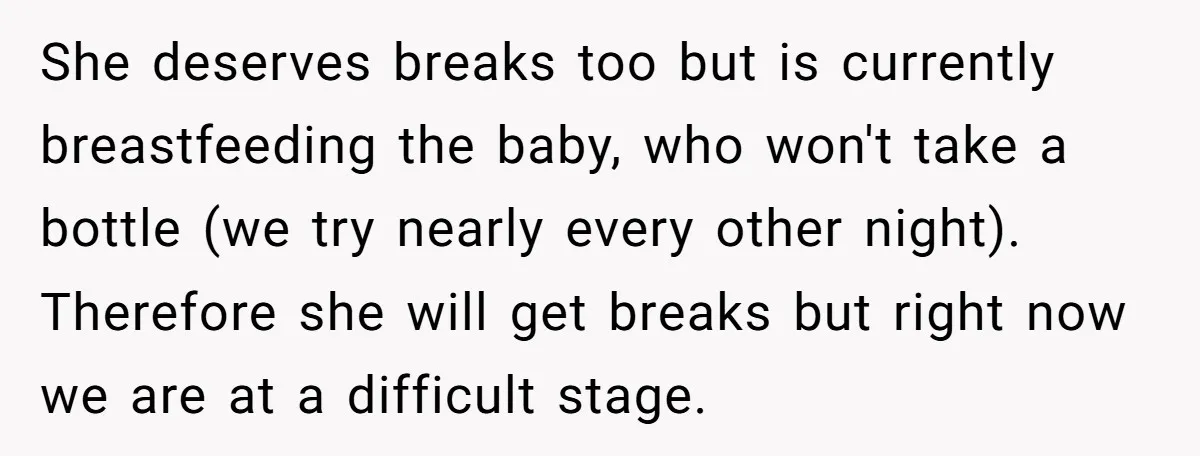 She deserves breaks too but is currently breastfeeding the baby, who won't take a bottle (we try nearly every other night). Therefore she will get breaks but right now we...