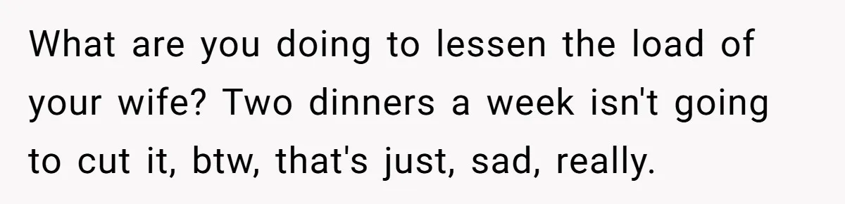 What are you doing to lessen the load of your wife? Two dinners a week isn't going to cut it, btw, that's just, sad, really.