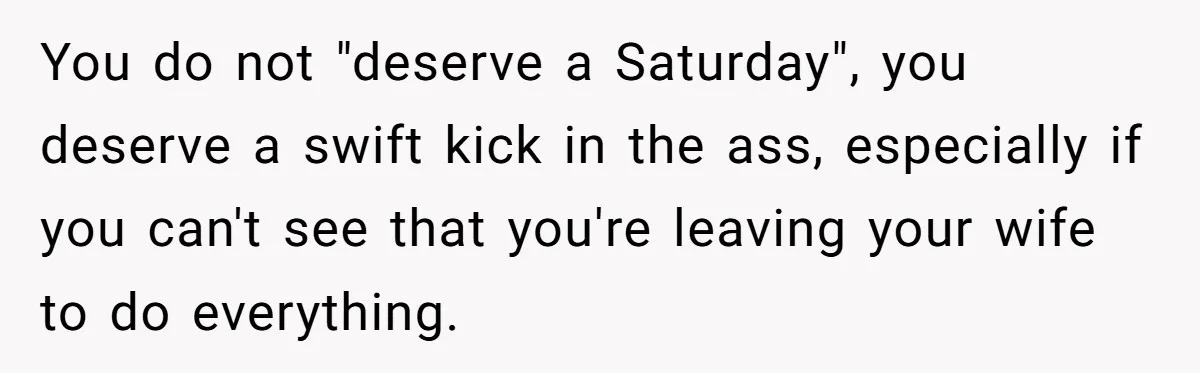 You do not "deserve a Saturday", you deserve a swift kick in the ass, especially if you can't see that you're leaving your wife to do everything.