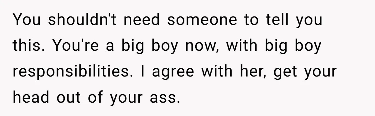 You shouldn't need someone to tell you this. You're a big boy now, with big boy responsibilities. I agree with her, get your head out of your ass.