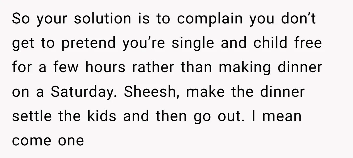 So your solution is to complain you don’t get to pretend you’re single and child free for a few hours rather than making dinner on a Saturday. Sheesh, make the...