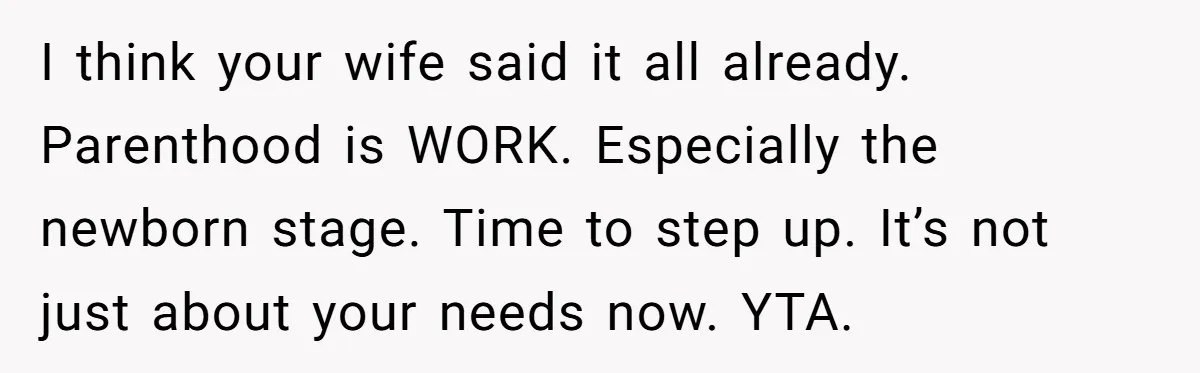 I think your wife said it all already. Parenthood is WORK. Especially the newborn stage. Time to step up. It’s not just about your needs now. YTA.