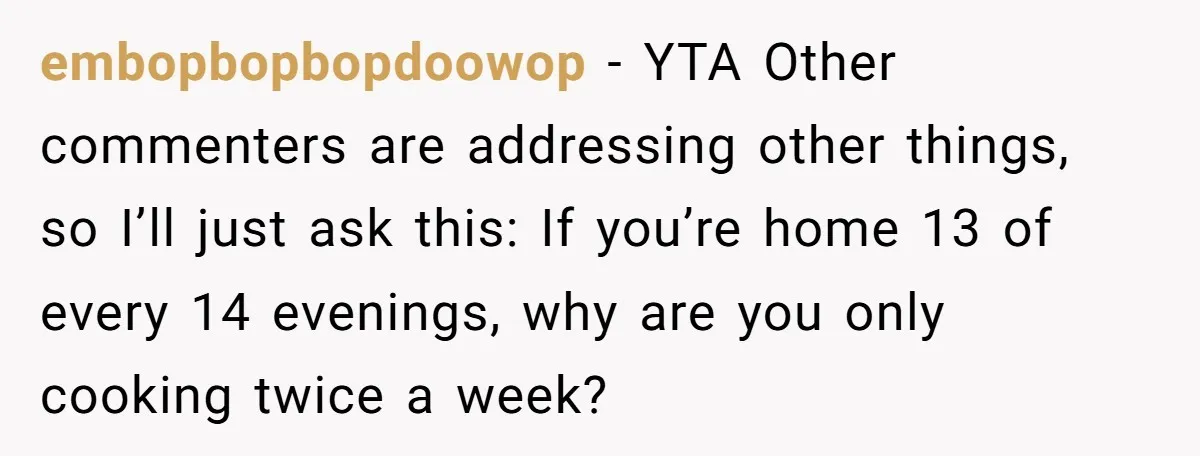 embopbopbopdoowop − YTA Other commenters are addressing other things, so I’ll just ask this: If you’re home 13 of every 14 evenings, why are you only cooking twice a week?