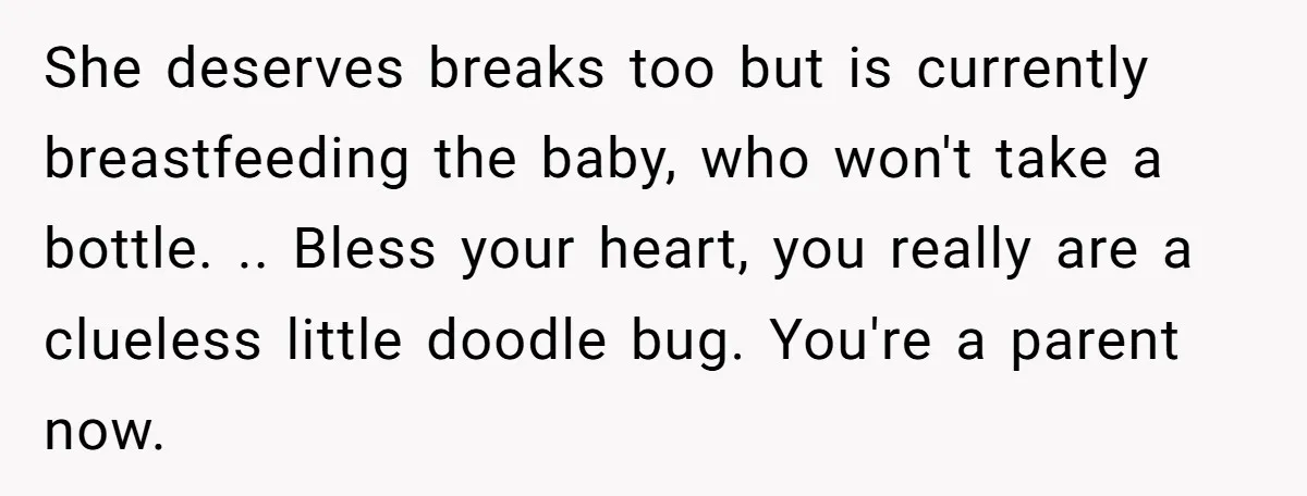 She deserves breaks too but is currently breastfeeding the baby, who won't take a bottle. .. Bless your heart, you really are a clueless little doodle bug. You're a parent...