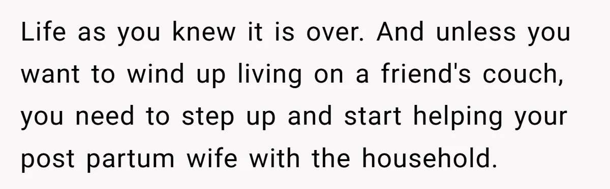 Life as you knew it is over. And unless you want to wind up living on a friend's couch, you need to step up and start helping your post partum...
