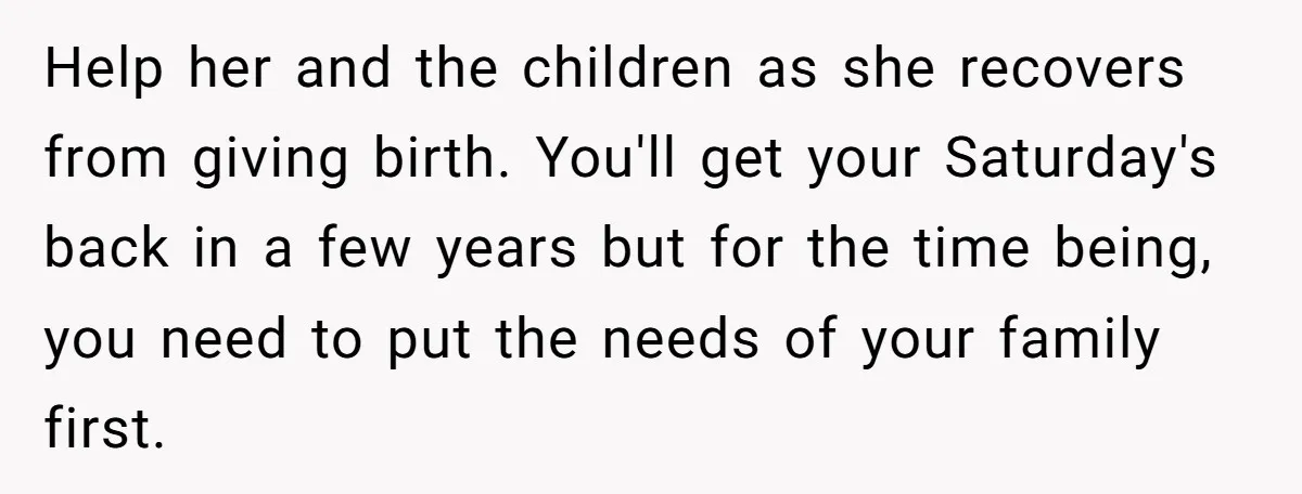 Help her and the children as she recovers from giving birth. You'll get your Saturday's back in a few years but for the time being, you need to put the...