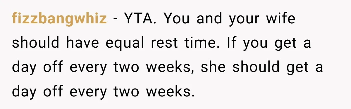 fizzbangwhiz − YTA. You and your wife should have equal rest time. If you get a day off every two weeks, she should get a day off every two weeks.