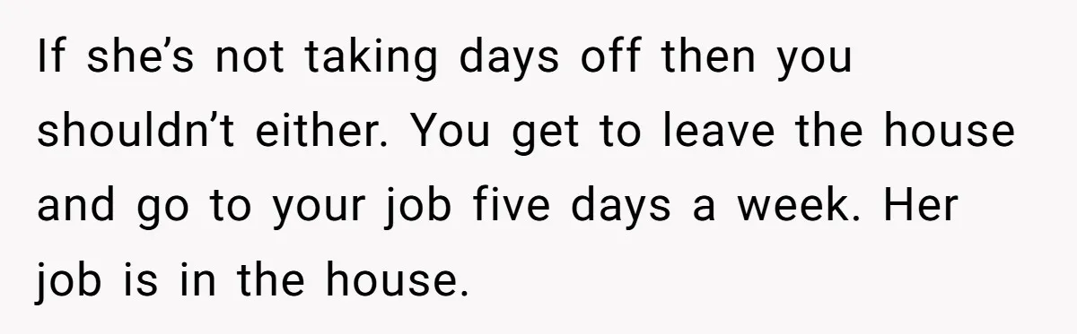 If she’s not taking days off then you shouldn’t either. You get to leave the house and go to your job five days a week. Her job is in the...