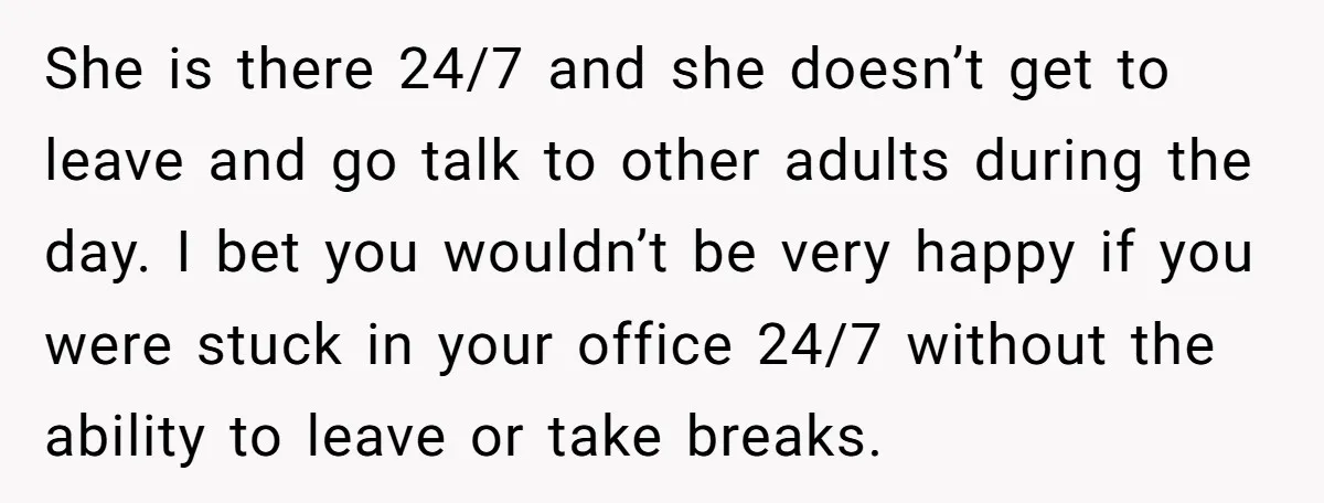 She is there 24/7 and she doesn’t get to leave and go talk to other adults during the day. I bet you wouldn’t be very happy if you were stuck...