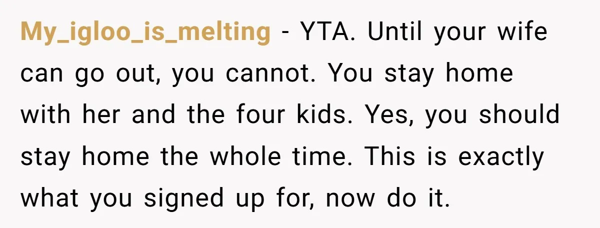 My_igloo_is_melting − YTA. Until your wife can go out, you cannot. You stay home with her and the four kids. Yes, you should stay home the whole time. This is...