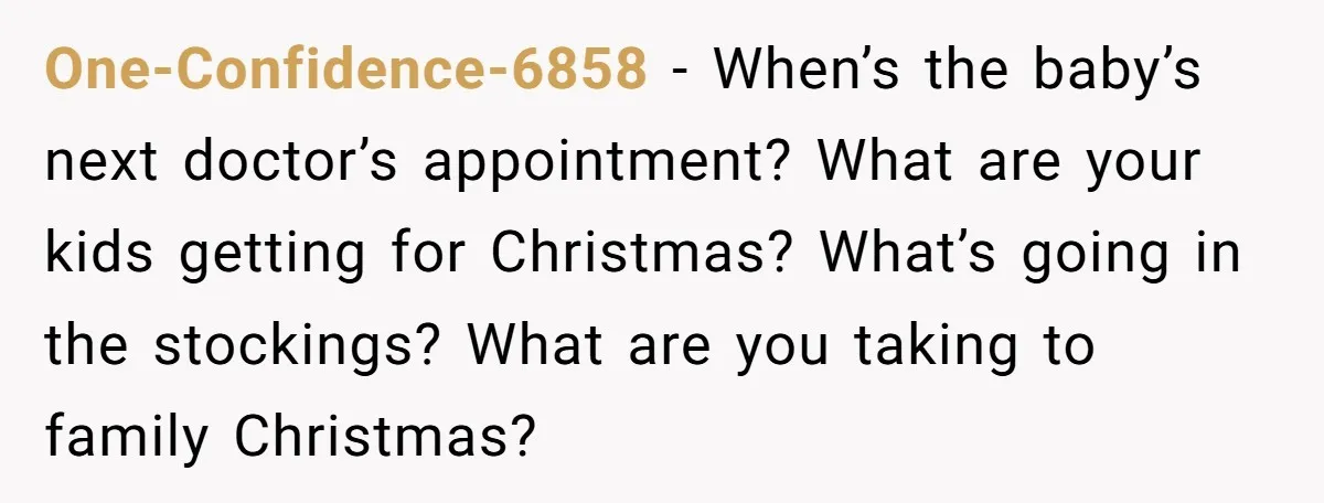 One-Confidence-6858 − When’s the baby’s next doctor’s appointment? What are your kids getting for Christmas? What’s going in the stockings? What are you taking to family Christmas?