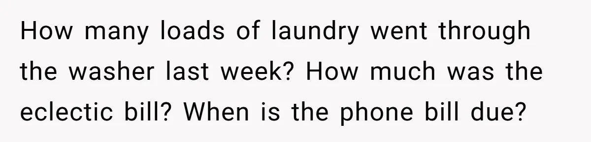 How many loads of laundry went through the washer last week? How much was the eclectic bill? When is the phone bill due?