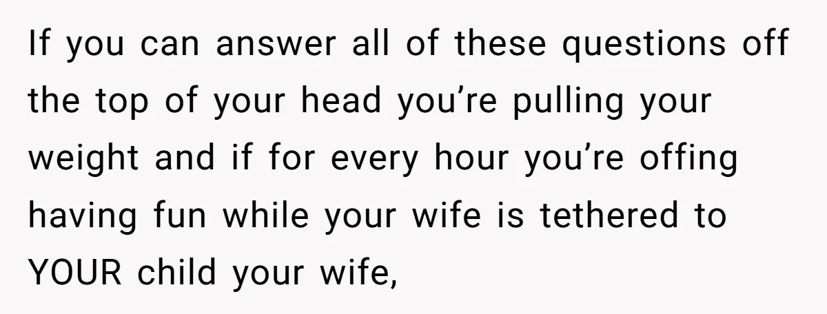 If you can answer all of these questions off the top of your head you’re pulling your weight and if for every hour you’re offing having fun while your wife...
